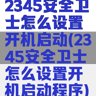 2345安全卫士怎么设置开机启动(2345安全卫士怎么设置开机启动程序)