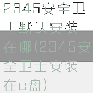 2345安全卫士默认安装在哪(2345安全卫士安装在c盘)