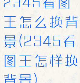 2345看图王怎么换背景(2345看图王怎样换背景)