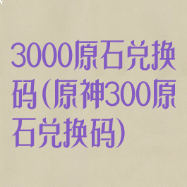 3000原石兑换码(原神300原石兑换码)