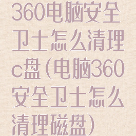 360电脑安全卫士怎么清理c盘(电脑360安全卫士怎么清理磁盘)