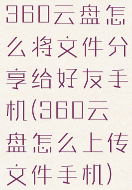 360云盘怎么将文件分享给好友手机(360云盘怎么上传文件手机)