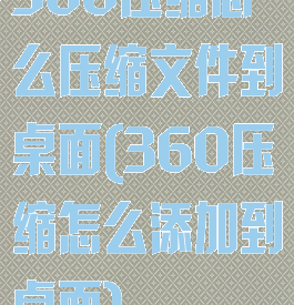360压缩怎么压缩文件到桌面(360压缩怎么添加到桌面)