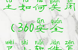 360安全卫土如何关闭(360安全卫士软件怎么关闭)