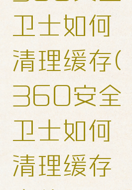 360安全卫士如何清理缓存(360安全卫士如何清理缓存文件)