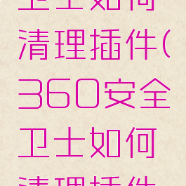 360安全卫士如何清理插件(360安全卫士如何清理插件文件)