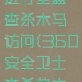 360安全卫士如何进行全盘查杀木马访问(360安全卫士查杀的木马文件放在哪里)