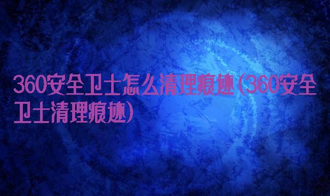 360安全卫士怎么清理痕迹(360安全卫士清理痕迹)