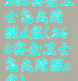 360安全卫士怎么清理d盘(360安全卫士怎么清理c盘)