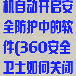 360安全卫士怎么设置开机自动开启安全防护中的软件(360安全卫士如何关闭开机自动启动)