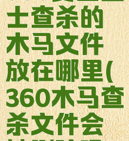 360安全卫士查杀的木马文件放在哪里(360木马查杀文件会被删除吗)
