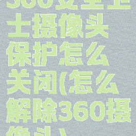 360安全卫士摄像头保护怎么关闭(怎么解除360摄像头)