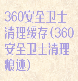 360安全卫士清理缓存(360安全卫士清理痕迹)