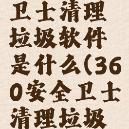 360安全卫士清理垃圾软件是什么(360安全卫士清理垃圾怎么样)