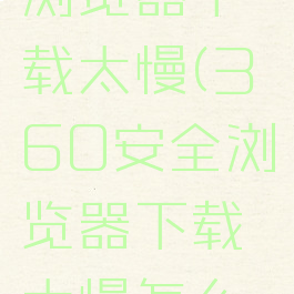 360安全浏览器下载太慢(360安全浏览器下载太慢怎么办)