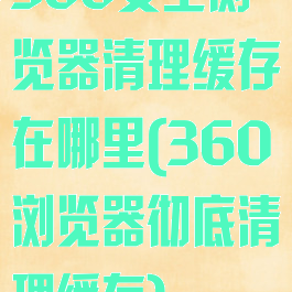 360安全浏览器清理缓存在哪里(360浏览器彻底清理缓存)
