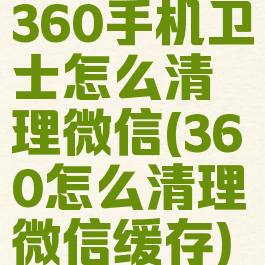 360手机卫士怎么清理微信(360怎么清理微信缓存)