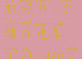 360手机助手连接手机删除手机照片,会留在电脑上吗(360手机助手删了照片怎么恢复)