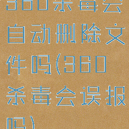 360杀毒会自动删除文件吗(360杀毒会误报吗)