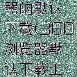 360浏览器的默认下载(360浏览器默认下载工具没有ie)