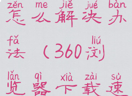 360浏览器下载速度慢怎么解决办法(360浏览器下载速度很慢怎么回事)