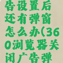 360浏览器关闭广告设置后还有弹窗怎么办(360浏览器关闭广告弹窗都没有用)