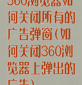 360浏览器如何关闭所有的广告弹窗(如何关闭360浏览器上弹出的广告)