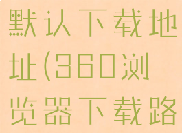 360浏览器默认下载地址(360浏览器下载路径设置)