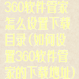 360软件管家怎么设置下载目录(如何设置360软件管家的下载地址)