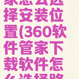 360软件管家怎么选择安装位置(360软件管家下载软件怎么选择路径)