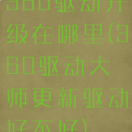 360驱动升级在哪里(360驱动大师更新驱动好不好)