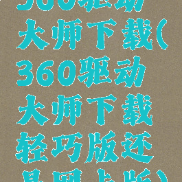 360驱动大师下载(360驱动大师下载轻巧版还是网卡版)