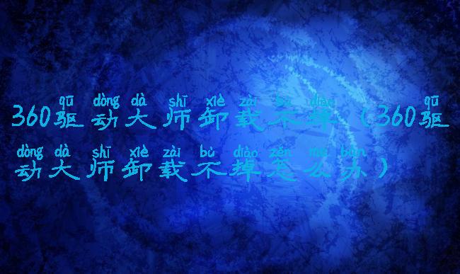 360驱动大师卸载不掉(360驱动大师卸载不掉怎么办)