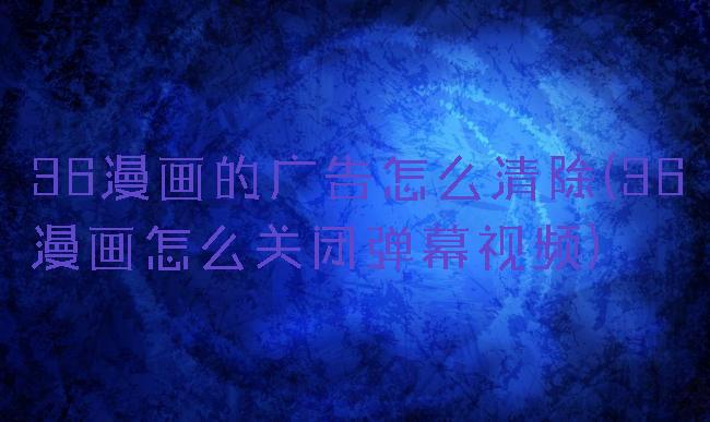 36漫画的广告怎么清除(36漫画怎么关闭弹幕视频)