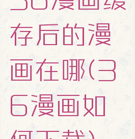 36漫画缓存后的漫画在哪(36漫画如何下载)