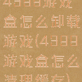 4399游戏盒怎么卸载游戏(4399游戏盒怎么清理缓存)