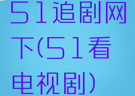 51追剧网下(51看电视剧)