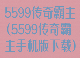 5599传奇霸主(5599传奇霸主手机版下载)