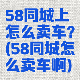 58同城上怎么卖车?(58同城怎么卖车啊)