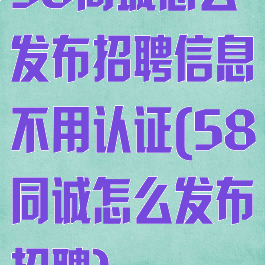 58同城怎么发布招聘信息不用认证(58同诚怎么发布招聘)