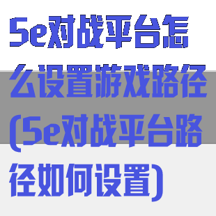 5e对战平台怎么设置游戏路径(5e对战平台路径如何设置)