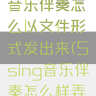 5sing原创音乐伴奏怎么以文件形式发出来(5sing音乐伴奏怎么样弄成文件)