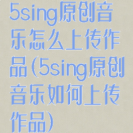 5sing原创音乐怎么上传作品(5sing原创音乐如何上传作品)