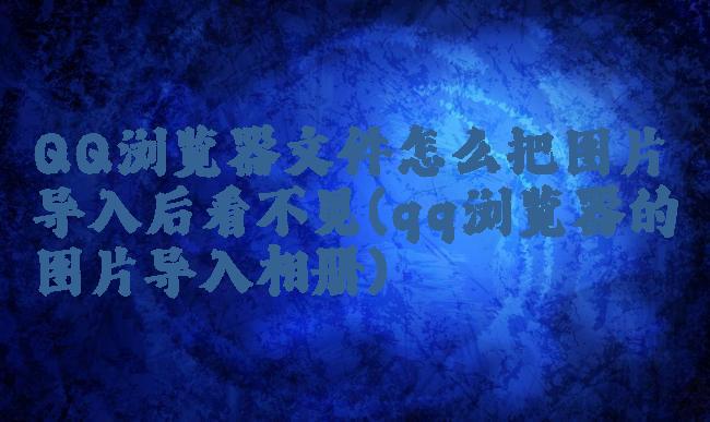 QQ浏览器文件怎么把图片导入后看不见(qq浏览器的图片导入相册)