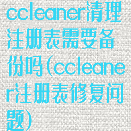 ccleaner清理注册表需要备份吗(ccleaner注册表修复问题)