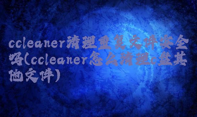 ccleaner清理重复文件安全吗(ccleaner怎么清理c盘其他文件)