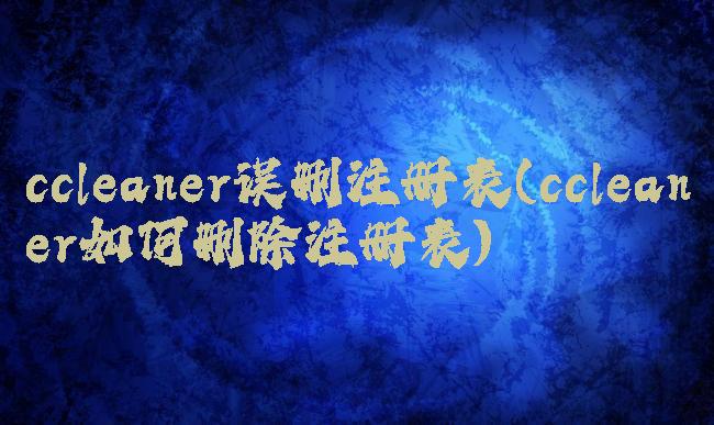 ccleaner误删注册表(ccleaner如何删除注册表)