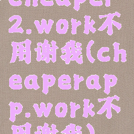 cheaper2.work不用谢我(cheaperapp.work不用谢我)