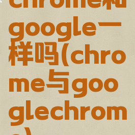 chrome和google一样吗(chrome与googlechrome)