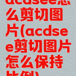 acdsee怎么剪切图片(acdsee剪切图片怎么保持比例)